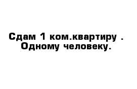 Сдам 1-ком.квартиру . Одному человеку.